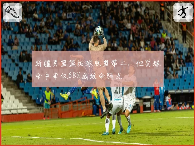 新疆男篮篮板球联盟第二，但罚球命中率仅68%成致命弱点