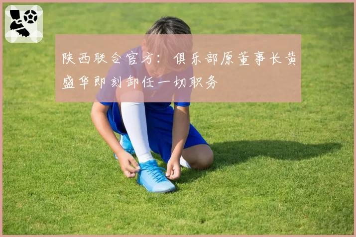 陕西联合官方:俱乐部原董事长黄盛华即刻卸任一切职务