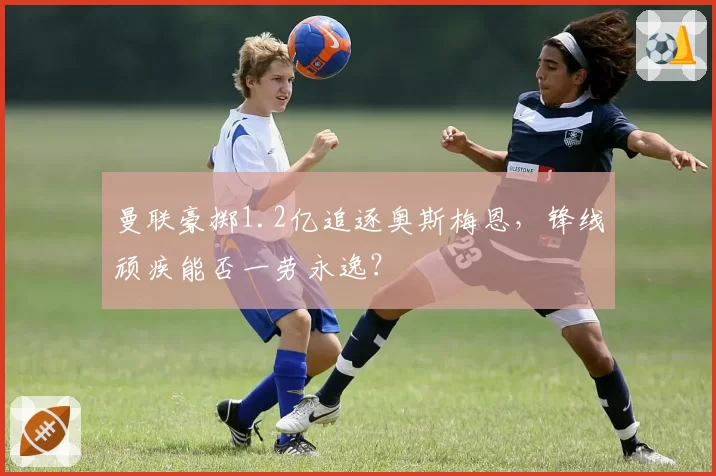 曼联豪掷1.2亿追逐奥斯梅恩,锋线顽疾能否一劳永逸?