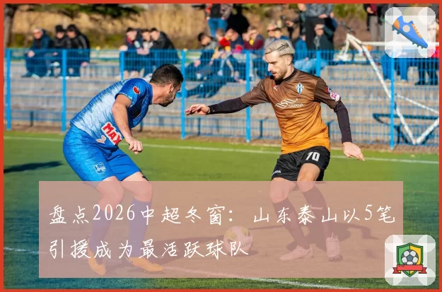 盘点2026中超冬窗:山东泰山以5笔引援成为最活跃球队