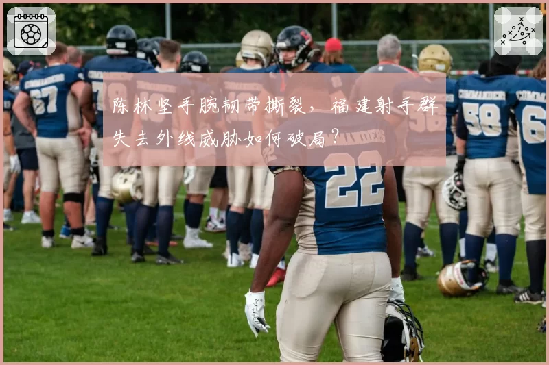 陈林坚手腕韧带撕裂,福建射手群失去外线威胁如何破局?