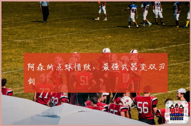 阿森纳点球惜败，最强武器变双刃剑