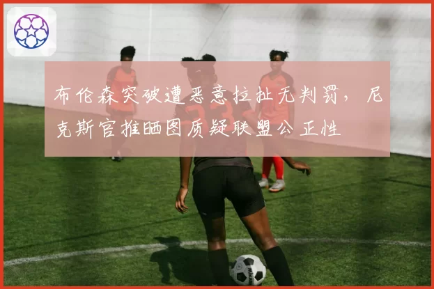 布伦森突破遭恶意拉扯无判罚,尼克斯官推晒图质疑联盟公正性