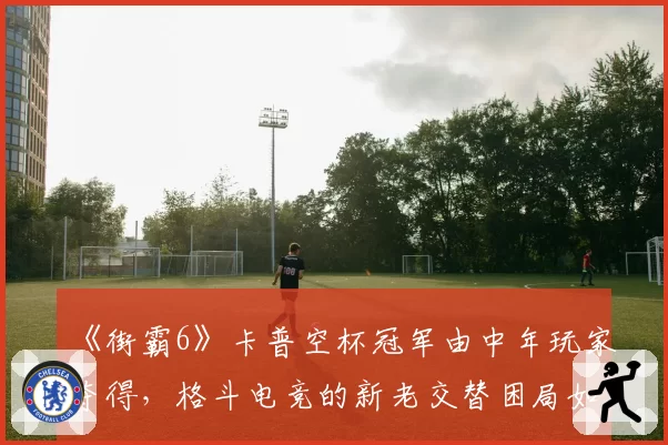 《街霸6》卡普空杯冠军由中年玩家夺得,格斗电竞的新老交替困局如何破局?