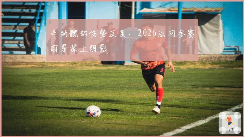 辛纳髋部伤势反复，2026法网参赛前景蒙上阴影
