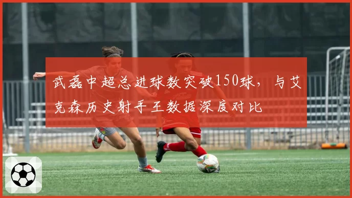 武磊中超总进球数突破150球,与艾克森历史射手王数据深度对比