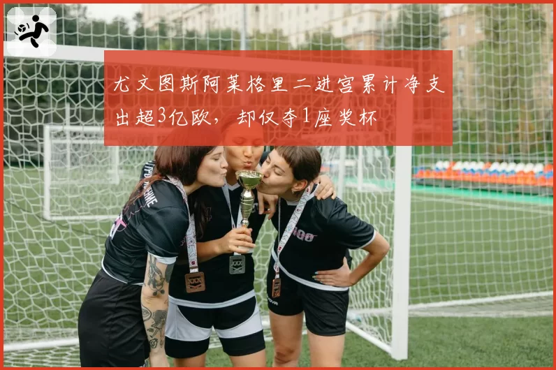 尤文图斯阿莱格里二进宫累计净支出超3亿欧,却仅夺1座奖杯