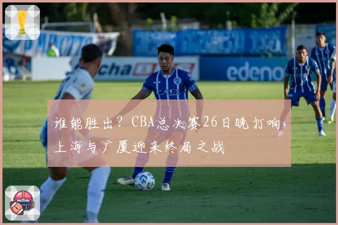 谁能胜出?CBA总决赛26日晚打响,上海与广厦迎来终局之战