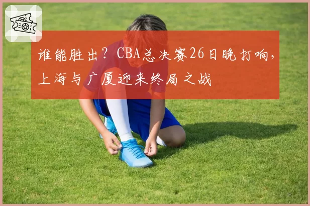 谁能胜出?CBA总决赛26日晚打响,上海与广厦迎来终局之战