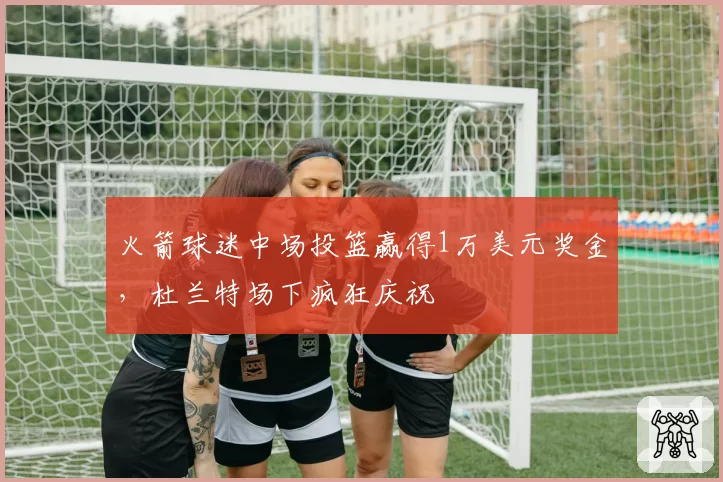 火箭球迷中场投篮赢得1万美元奖金，杜兰特场下疯狂庆祝