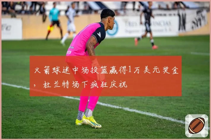 火箭球迷中场投篮赢得1万美元奖金,杜兰特场下疯狂庆祝