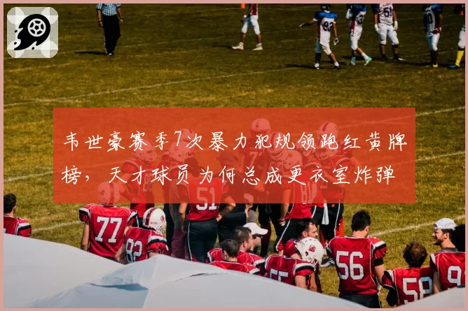 韦世豪赛季7次暴力犯规领跑红黄牌榜,天才球员为何总成更衣室炸弹?