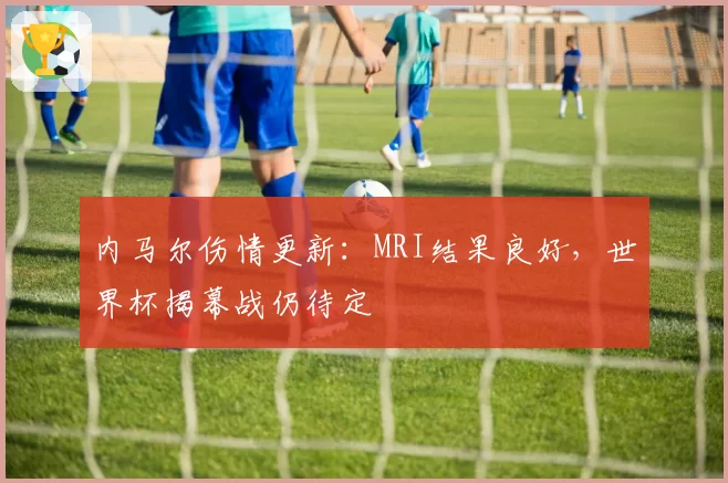 内马尔伤情更新:MRI结果良好,世界杯揭幕战仍待定
