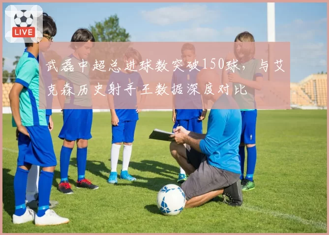 武磊中超总进球数突破150球,与艾克森历史射手王数据深度对比