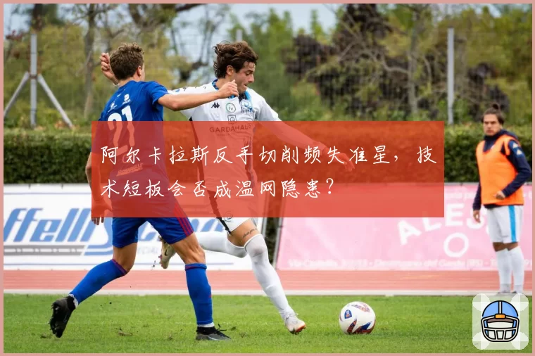 阿尔卡拉斯反手切削频失准星，技术短板会否成温网隐患？