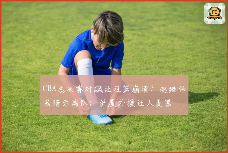 CBA总决赛对飙让辽篮崩溃？赵继伟或暗示离队：沪厦外援让人羡慕