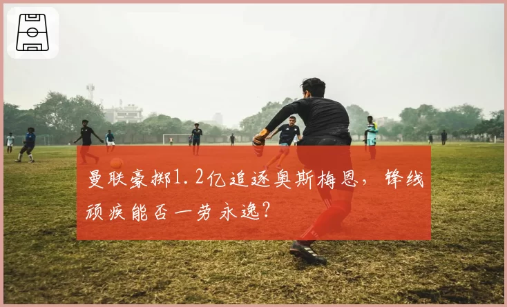 曼联豪掷1.2亿追逐奥斯梅恩,锋线顽疾能否一劳永逸?
