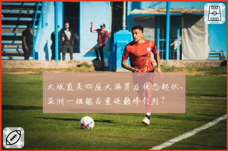 大坂直美四座大满贯后状态起伏，亚洲一姐能否重返巅峰行列？