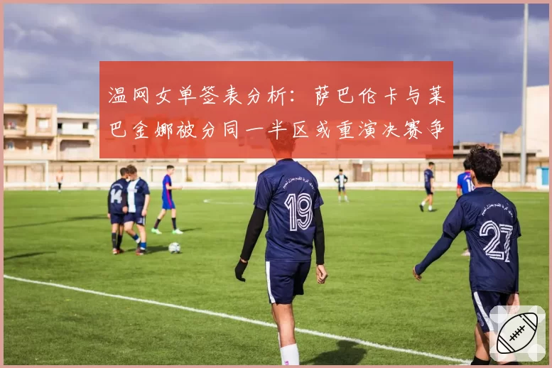 温网女单签表分析：萨巴伦卡与莱巴金娜被分同一半区或重演决赛争议