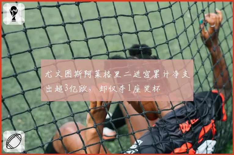 尤文图斯阿莱格里二进宫累计净支出超3亿欧,却仅夺1座奖杯