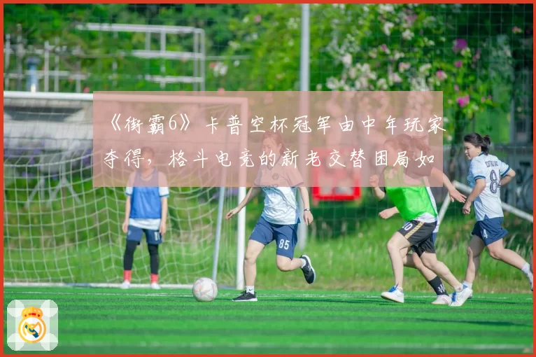 《街霸6》卡普空杯冠军由中年玩家夺得,格斗电竞的新老交替困局如何破局?