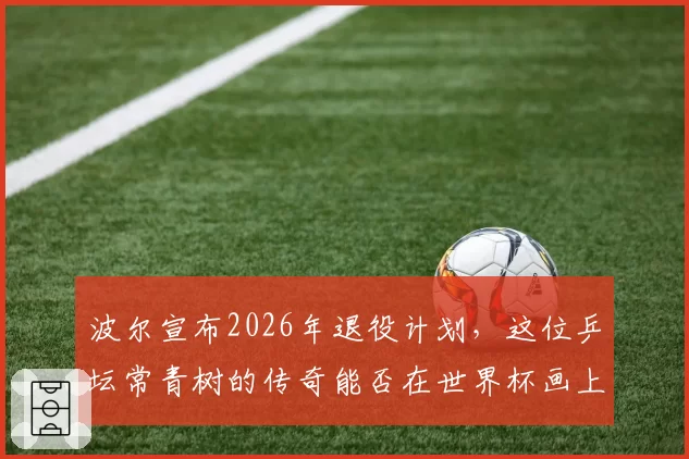 波尔宣布2026年退役计划，这位乒坛常青树的传奇能否在世界杯画上完美句号？