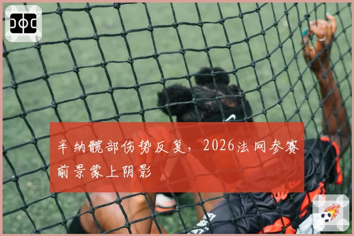 辛纳髋部伤势反复，2026法网参赛前景蒙上阴影