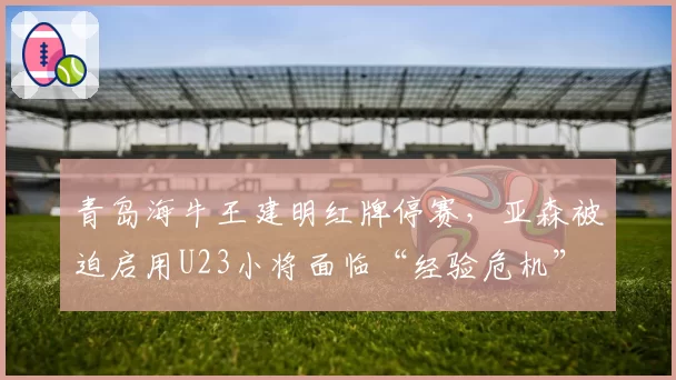 青岛海牛王建明红牌停赛，亚森被迫启用U23小将面临“经验危机”