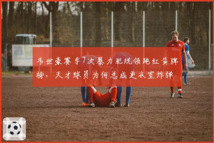 韦世豪赛季7次暴力犯规领跑红黄牌榜,天才球员为何总成更衣室炸弹?