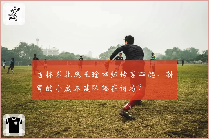 吉林东北虎王晗回归传言四起，孙军的小成本建队路在何方？