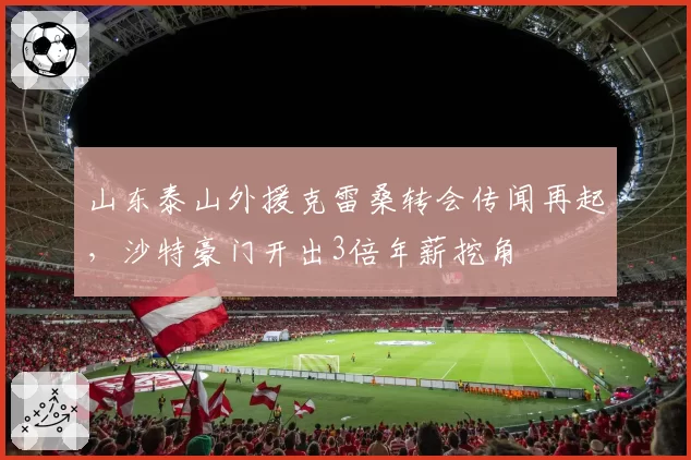 山东泰山外援克雷桑转会传闻再起,沙特豪门开出3倍年薪挖角