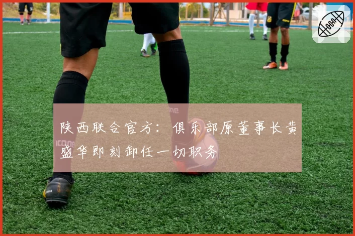 陕西联合官方:俱乐部原董事长黄盛华即刻卸任一切职务