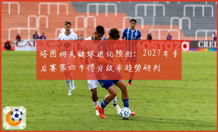 塔图姆关键球进化预测：2027年季后赛第四节得分效率趋势研判