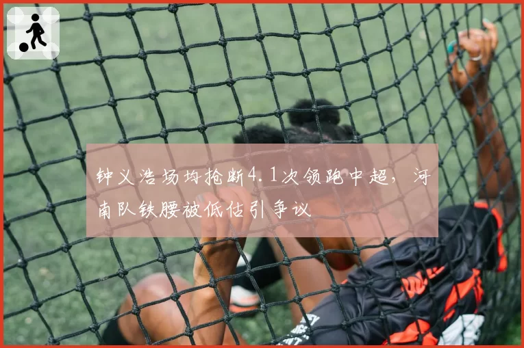 钟义浩场均抢断4.1次领跑中超,河南队铁腰被低估引争议