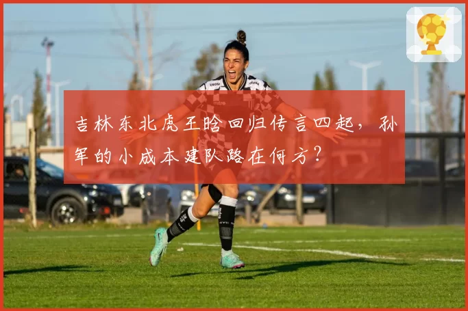 吉林东北虎王晗回归传言四起，孙军的小成本建队路在何方？