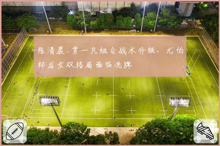 陈清晨_贾一凡组合战术升级，尤伯杯后女双格局面临洗牌