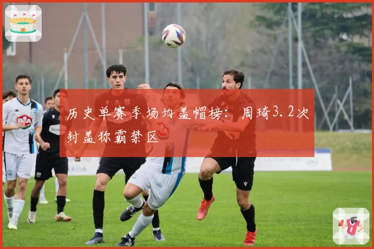 历史单赛季场均盖帽榜:周琦3.2次封盖称霸禁区