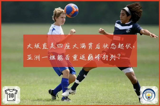 大坂直美四座大满贯后状态起伏，亚洲一姐能否重返巅峰行列？