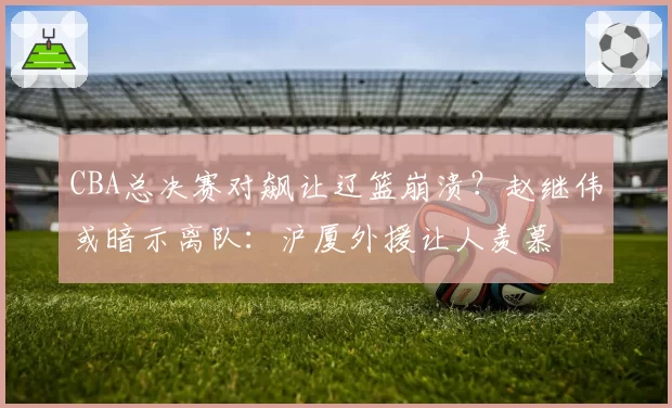 CBA总决赛对飙让辽篮崩溃？赵继伟或暗示离队：沪厦外援让人羡慕