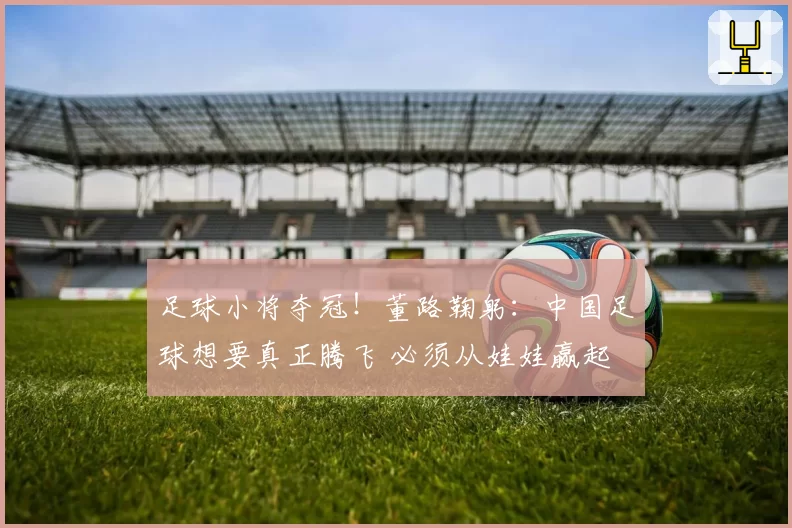 足球小将夺冠！董路鞠躬：中国足球想要真正腾飞 必须从娃娃赢起