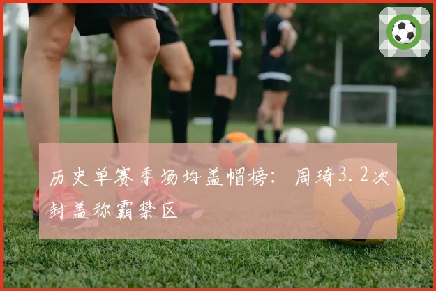历史单赛季场均盖帽榜:周琦3.2次封盖称霸禁区