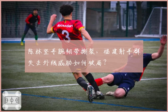 陈林坚手腕韧带撕裂,福建射手群失去外线威胁如何破局?