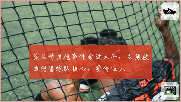 莫兰特持枪事件余波未平，灰熊被迫兜售球队核心，要价惊人